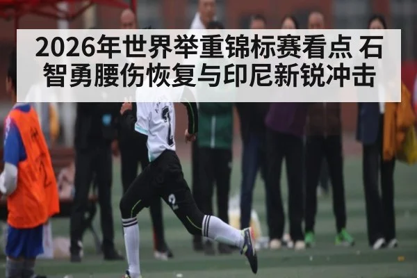 2026年世界举重锦标赛看点 石智勇腰伤恢复与印尼新锐冲击