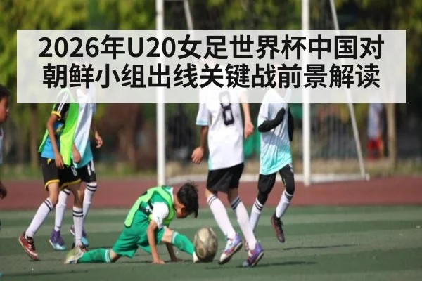 2026年U20女足世界杯中国对朝鲜小组出线关键战前景解读 | kaiyun.com